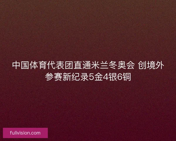 中国体育代表团直通米兰冬奥会 创境外参赛新纪录5金4银6铜